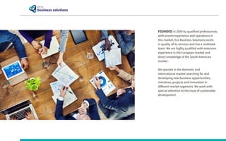 FOUNDED in 2009 by qualified professionals
with proven experience and operations in
this market, Eco Business Solutions excels
in quality of its services and has a multitask
team. We are highly qualified with extensive
experience in the European market and
direct knowledge of the South American
market.
We operate in the domestic and
international market searching for and
developing new business opportunities,
initiatives, projects and innovation in
different market segments. We work with
special attention to the issue of sustainable
development.
 