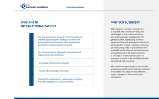 WHY AIM TO
INTERNATIONALIZATION?
Internationalization
WHY ECO BUSINESS?
We help your company overcome in
a feasible and satisfactory way, the
challenges of Internationalization,
developing access strategies to the
global market, identifying the best
opportunities and appropriate solutions
to the profile of your company, reducing
or eliminating risks or possible barriers
and difficulties inherent to international
competitiveness. We believe that for
a process of internationalization to
succeed, it needs to be carefully studied,
structured and executed.
We operate competitively in the market,
proposing viable and structured solutions
which take into account the different
types of projects, dimensions and
complexity.
	 For the opportunity to work in the international
market, accessing new strategic markets with
growing demand, linked to more competitive
production costs (and with local aid)
	 For the opportunity of growth, innovation and
expansion of own activities
Increasing of economies of scale
Pursuit of knowledge / learning
	 Competitive positioning – advantages resulting
from the operation in various markets
 