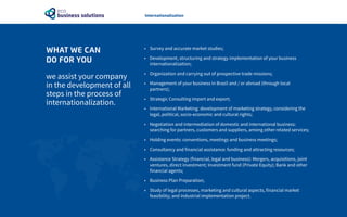 WHAT WE CAN
DO FOR YOU
we assist your company
in the development of all
steps in the process of
internationalization.
•	 Survey and accurate market studies;
•	 Development, structuring and strategy implementation of your business
internationalization;
•	 Organization and carrying out of prospective trade missions;
•	 Management of your business in Brazil and / or abroad (through local
partners);
•	 Strategic Consulting import and export;
•	 International Marketing: development of marketing strategy, considering the
legal, political, socio-economic and cultural rights;
•	 Negotiation and intermediation of domestic and international business:
searching for partners, customers and suppliers, among other related services;
•	 Holding events: conventions, meetings and business meetings;
•	 Consultancy and financial assistance: funding and attracting resources;
•	 Assistance Strategy (financial, legal and business): Mergers, acquisitions, joint
ventures, direct investment; Investment fund (Private Equity); Bank and other
financial agents;
•	 Business Plan Preparation;
•	 Study of legal processes, marketing and cultural aspects, financial market
feasibility; and industrial implementation project.
Internationalization
 