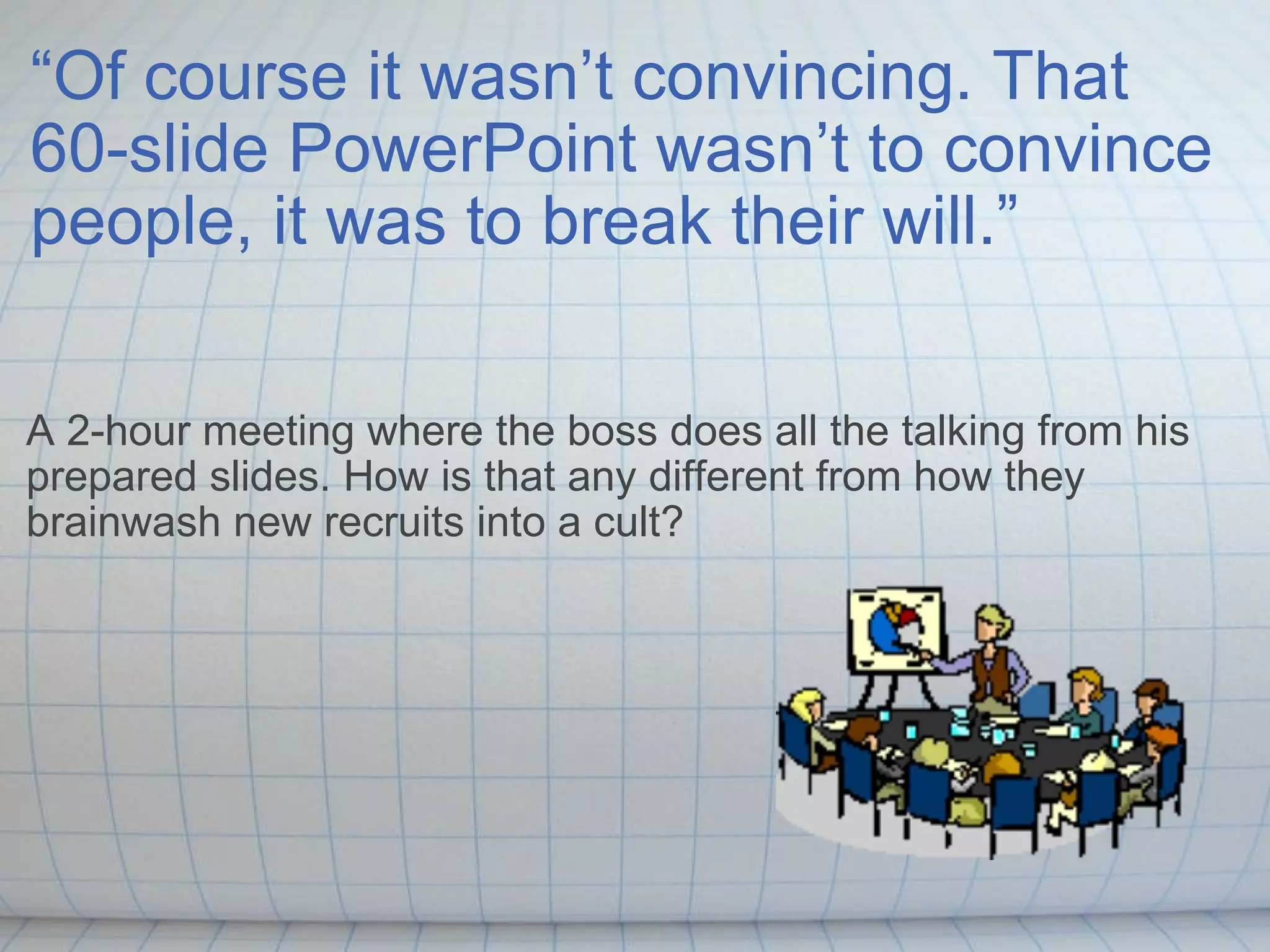 “ Of course it wasn’t convincing. That 60-slide PowerPoint wasn’t to convince people, it was to break their will.” A 2-hour meeting where the boss does all the talking from his prepared slides. How is that any different from how they brainwash new recruits into a cult? 