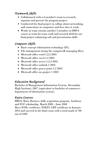 Teamwork Skills
• Collaborated with a 6 member's team to research,
organize and present the program project.
• Conducted the final project in college about networking
and connections in computers and how does it work.
• Works in team contain another 4 members in BBSA
course as train for team work and research field for our
final project enhancing soft and presentation skills.
Computer Skills
• Basic concept information technology (IT).
• File management (using the computer& managing files).
• Microsoft office word 1,2,3 2003
• Microsoft office excel 1,2 2003
• Microsoft office access 1,2,3 2003
• Microsoft office outlook 1 2003
• Microsoft office power point 1,2 2003
• Microsoft office ms project 1 2003
Education Background
Bachelor of Management Information System, Alexandria
High Institute, 2007 {equivalent to bachelor of commerce-
department of information system}
Extra Courses
BBSA: Basic Business skills acquisition program, Amideast
and FGF scholarship, March 2008 – June 2008
Have ICDL certificate, TOEFL CBT certificate in January
2012 and succeed in the final exam with a total mark of 760
out of 1000
 