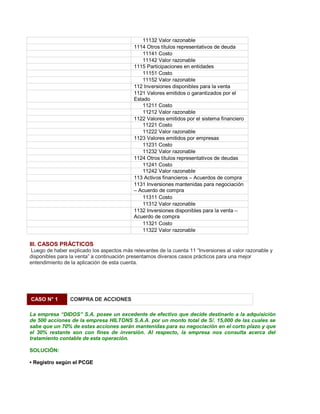 11132 Valor razonable
1114 Otros títulos representativos de deuda
11141 Costo
11142 Valor razonable
1115 Participaciones en entidades
11151 Costo
11152 Valor razonable
112 Inversiones disponibles para la venta
1121 Valores emitidos o garantizados por el
Estado
11211 Costo
11212 Valor razonable
1122 Valores emitidos por el sistema financiero
11221 Costo
11222 Valor razonable
1123 Valores emitidos por empresas
11231 Costo
11232 Valor razonable
1124 Otros títulos representativos de deudas
11241 Costo
11242 Valor razonable
113 Activos financieros ± Acuerdos de compra
1131 Inversiones mantenidas para negociación
± Acuerdo de compra
11311 Costo
11312 Valor razonable
1132 Inversiones disponibles para la venta ±
Acuerdo de compra
11321 Costo
11322 Valor razonable
III. CASOS PRÁCTICOS
Luego de haber explicado los aspectos más relevantes de la cuenta 11 ³Inversiones al valor razonable y
disponibles para la venta´ a continuación presentamos diversos casos prácticos para una mejor
entendimiento de la aplicación de esta cuenta.
CASO N° 1 COMPRA DE ACCIONES
La empresa ³DIDOS´ S.A. posee un excedente de efectivo que decide destinarlo a la adquisición
de 500 acciones de la empresa HILTONS S.A.A. por un monto total de S/. 15,000 de las cuales se
sabe que un 70% de estas acciones serán mantenidas para su negociación en el corto plazo y que
el 30% restante son con fines de inversión. Al respecto, la empresa nos consulta acerca del
tratamiento contable de esta operación.
SOLUCIÓN:
‡ Registro según el PCGE
 
