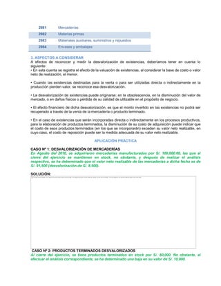 2981 Mercaderías
2982 Materias primas
2983 Materiales auxiliares, suministros y repuestos
2984 Envases y embalajes
3. ASPECTOS A CONSIDERAR
A efectos de reconocer y medir la desvalorización de existencias, deberíamos tener en cuenta lo
siguiente:
‡ En esta cuenta se registra el efecto de la valuación de existencias, al considerar la base de costo o valor
neto de realización, el menor.
‡ Cuando las existencias destinadas para la venta o para ser utilizadas directa o indirectamente en la
producción pierden valor, se reconoce esa desvalorización.
‡ La desvalorización de existencias puede originarse: en la obsolescencia, en la disminución del valor de
mercado, o en daños físicos o pérdida de su calidad de utilizable en el propósito de negocio.
‡ El efecto financiero de dicha desvalorización, es que el monto invertido en las existencias no podrá ser
recuperado a través de la venta de la mercadería o producto terminado.
‡ En el caso de existencias que serán incorporadas directa o indirectamente en los procesos productivos,
para la elaboración de productos terminados, la disminución de su costo de adquisición puede indicar que
el costo de esos productos terminados (en los que se incorporarán) exceden su valor neto realizable, en
cuyo caso, el costo de reposición puede ser la medida adecuada de su valor neto realizable.
APLICACIÓN PRÁCTICA
CASO Nº 1: DESVALORIZACIÓN DE MERCADERÍAS
En Agosto del 2010, se adquirieron mercaderías manufacturadas por S/. 100,000.00, las que al
cierre del ejercicio se mantienen en stock, no obstante, y después de realizar el análisis
respectivo, se ha determinado que el valor neto realizable de las mercaderías a dicha fecha es de
S/. 91,500 (desvalorización de S/. 8,500).
SOLUCIÓN:
CASO Nº 2: PRODUCTOS TERMINADOS DESVALORIZADOS
Al cierre del ejercicio, se tiene productos terminados en stock por S/. 80,000. No obstante, al
efectuar el análisis correspondiente, se ha determinado una baja en su valor de S/. 10,000.
The image cannot be displayed. Your computer may not have enough memory to open the image, or the image may have been corrupted. Restart your computer, and then open the file again. If the red x still appears, you may have to delete the image and then insert it again.
 