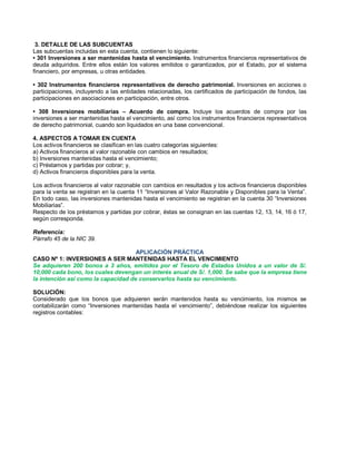 3. DETALLE DE LAS SUBCUENTAS
Las subcuentas incluidas en esta cuenta, contienen lo siguiente:
‡ 301 Inversiones a ser mantenidas hasta el vencimiento. Instrumentos financieros representativos de
deuda adquiridos. Entre ellos están los valores emitidos o garantizados, por el Estado, por el sistema
financiero, por empresas, u otras entidades.
‡ 302 Instrumentos financieros representativos de derecho patrimonial. Inversiones en acciones o
participaciones, incluyendo a las entidades relacionadas, los certificados de participación de fondos, las
participaciones en asociaciones en participación, entre otros.
‡ 308 Inversiones mobiliarias ± Acuerdo de compra. Incluye los acuerdos de compra por las
inversiones a ser mantenidas hasta el vencimiento, así como los instrumentos financieros representativos
de derecho patrimonial, cuando son liquidados en una base convencional.
4. ASPECTOS A TOMAR EN CUENTA
Los activos financieros se clasifican en las cuatro categorías siguientes:
a) Activos financieros al valor razonable con cambios en resultados;
b) Inversiones mantenidas hasta el vencimiento;
c) Préstamos y partidas por cobrar; y,
d) Activos financieros disponibles para la venta.
Los activos financieros al valor razonable con cambios en resultados y los activos financieros disponibles
para la venta se registran en la cuenta 11 ³Inversiones al Valor Razonable y Disponibles para la Venta´.
En todo caso, las inversiones mantenidas hasta el vencimiento se registran en la cuenta 30 ³Inversiones
Mobiliarias´.
Respecto de los préstamos y partidas por cobrar, éstas se consignan en las cuentas 12, 13, 14, 16 ó 17,
según corresponda.
Referencia:
Párrafo 45 de la NIC 39.
APLICACIÓN PRÁCTICA
CASO Nº 1: INVERSIONES A SER MANTENIDAS HASTA EL VENCIMIENTO
Se adquieren 200 bonos a 3 años, emitidos por el Tesoro de Estados Unidos a un valor de S/.
10,000 cada bono, los cuales devengan un interés anual de S/. 1,000. Se sabe que la empresa tiene
la intención así como la capacidad de conservarlos hasta su vencimiento.
SOLUCIÓN:
Considerado que los bonos que adquieren serán mantenidos hasta su vencimiento, los mismos se
contabilizarán como ³Inversiones mantenidas hasta el vencimiento´, debiéndose realizar los siguientes
registros contables:
 