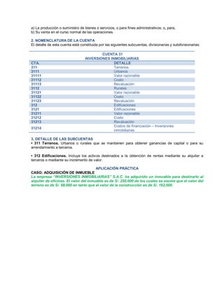 a) La producción o suministro de bienes o servicios, o para fines administrativos; o, para,
b) Su venta en el curso normal de las operaciones.
2. NOMENCLATURA DE LA CUENTA
El detalle de esta cuenta está constituida por las siguientes subcuentas, divisionarias y subdivisionarias:
CUENTA 31
INVERSIONES INMOBILIARIAS
CTA. DETALLE
311 Terrenos
3111 Urbanos
31111 Valor razonable
31112 Costo
31113 Revaluación
3112 Rurales
31121 Valor razonable
31122 Costo
31123 Revaluación
312 Edificaciones
3121 Edificaciones
31211 Valor razonable
31212 Costo
31213 Revaluación
31214
Costos de financiación ± Inversiones
inmobiliarias
3. DETALLE DE LAS SUBCUENTAS
‡ 311 Terrenos. Urbanos o rurales que se mantienen para obtener ganancias de capital o para su
arrendamiento a terceros.
‡ 312 Edificaciones. Incluye los activos destinados a la obtención de rentas mediante su alquiler a
terceros o mediante su incremento de valor.
APLICACIÓN PRÁCTICA
CASO: ADQUISICIÓN DE INMUEBLE
La empresa ³INVERSIONES INMOBILIARIAS´ S.A.C. ha adquirido un inmueble para destinarlo al
alquiler de oficinas. El valor del inmueble es de S/. 250,000 de los cuales se asume que el valor del
terreno es de S/. 88,000 en tanto que el valor de la construcción es de S/. 162,000.
 