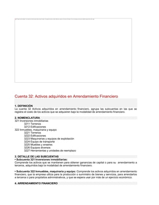 Cuenta 32: Activos adquiridos en Arrendamiento Financiero
1. DEFINICIÓN
La cuenta 32 Activos adquiridos en arrendamiento financiero, agrupa las subcuentas en las que se
registra el costo de los activos que se adquieren bajo la modalidad de arrendamiento financiero.
2. NOMENCLATURA
321 Inversiones inmobiliarias
3211 Terrenos
3212 Edificaciones
322 Inmuebles, maquinaria y equipo
3221 Terrenos
3222 Edificaciones
3223 Maquinarias y equipos de explotación
3224 Equipo de transporte
3225 Muebles y enseres
3226 Equipos diversos
3227 Herramientas y unidades de reemplazo
3. DETALLE DE LAS SUBCUENTAS
‡ Subcuenta 321 Inversiones inmobiliarias:
Comprende los activos que se mantienen para obtener ganancias de capital o para su arrendamiento a
terceros, adquiridos bajo la modalidad de arrendamiento financiero.
‡ Subcuenta 322 Inmuebles, maquinaria y equipo: Comprende los activos adquiridos en arrendamiento
financiero, que la empresa utiliza para la producción o suministro de bienes y servicios, para arrendarlos
a terceros o para propósitos administrativos, y que se espera usar por más de un ejercicio económico.
4. ARRENDAMIENTO FINANCIERO
The image cannot be displayed. Your computer may not have enough memory to open the image, or the image may have been corrupted. Restart your computer, and then open the file again. If the red x still appears, you may have to delete the image and then insert it again.
 