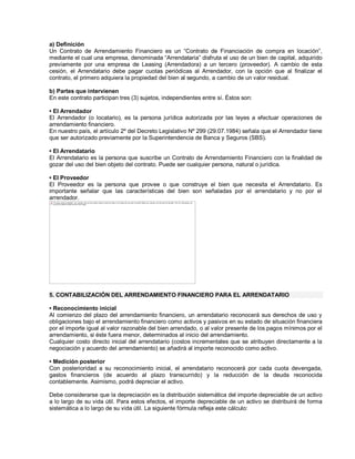 a) Definición
Un Contrato de Arrendamiento Financiero es un ³Contrato de Financiación de compra en locación´,
mediante el cual una empresa, denominada ³Arrendataria´ disfruta el uso de un bien de capital, adquirido
previamente por una empresa de Leasing (Arrendadora) a un tercero (proveedor). A cambio de esta
cesión, el Arrendatario debe pagar cuotas periódicas al Arrendador, con la opción que al finalizar el
contrato, el primero adquiera la propiedad del bien al segundo, a cambio de un valor residual.
b) Partes que intervienen
En este contrato participan tres (3) sujetos, independientes entre sí. Éstos son:
‡ El Arrendador
El Arrendador (o locatario), es la persona jurídica autorizada por las leyes a efectuar operaciones de
arrendamiento financiero.
En nuestro país, el artículo 2º del Decreto Legislativo Nº 299 (29.07.1984) señala que el Arrendador tiene
que ser autorizado previamente por la Superintendencia de Banca y Seguros (SBS).
‡ El Arrendatario
El Arrendatario es la persona que suscribe un Contrato de Arrendamiento Financiero con la finalidad de
gozar del uso del bien objeto del contrato. Puede ser cualquier persona, natural o jurídica.
‡ El Proveedor
El Proveedor es la persona que provee o que construye el bien que necesita el Arrendatario. Es
importante señalar que las características del bien son señaladas por el arrendatario y no por el
arrendador.
5. CONTABILIZACIÓN DEL ARRENDAMIENTO FINANCIERO PARA EL ARRENDATARIO
‡ Reconocimiento inicial
Al comienzo del plazo del arrendamiento financiero, un arrendatario reconocerá sus derechos de uso y
obligaciones bajo el arrendamiento financiero como activos y pasivos en su estado de situación financiera
por el importe igual al valor razonable del bien arrendado, o al valor presente de los pagos mínimos por el
arrendamiento, si éste fuera menor, determinados al inicio del arrendamiento.
Cualquier costo directo inicial del arrendatario (costos incrementales que se atribuyen directamente a la
negociación y acuerdo del arrendamiento) se añadirá al importe reconocido como activo.
‡ Medición posterior
Con posterioridad a su reconocimiento inicial, el arrendatario reconocerá por cada cuota devengada,
gastos financieros (de acuerdo al plazo transcurrido) y la reducción de la deuda reconocida
contablemente. Asimismo, podrá depreciar el activo.
Debe considerarse que la depreciación es la distribución sistemática del importe depreciable de un activo
a lo largo de su vida útil. Para estos efectos, el importe depreciable de un activo se distribuirá de forma
sistemática a lo largo de su vida útil. La siguiente fórmula refleja este cálculo:
The image cannot be displayed. Your computer may not have enough memory to open the image, or the image may have been corrupted. Restart your computer, and then open the file again. If the red x still appears, you
may have to delete the image and then insert it again.
 