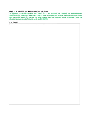 CASO Nº 2: INMUEBLES, MAQUINARIAS Y EQUIPOS
La empresa ³AGROINDUSTRIA DEL SUR´ S.A.C. ha suscrito un Contrato de Arrendamiento
Financiero con ³AMERICA LEASING´ S.A.C. para la adquisición de una máquina cortadora cuyo
valor razonable es de S/. 200,000. Se sabe que el plazo del contrato es de 24 meses y que los
intereses que generará el mismo serán de S/. 38,000.
SOLUCIÓN:
The image cannot be displayed. Your computer may not have enough memory to open the image, or the image may have been corrupted. Restart your computer, and then open the file again. If the red x still appears, you may have to delete the image and then insert it again.
 