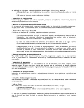 Un elemento de Inmuebles, maquinaria y equipo se reconocerá como activo si, y sólo si:
a) Sea probable que la entidad obtenga los beneficios económicos futuros derivados del mismo;
y,
b) El costo del elemento pueda medirse con fiabilidad.
‡ Tratamiento de los inmuebles
Los terrenos y los edificios son activos separables, debiendo contabilizarse por separado, incluso si
hubieran sido adquiridos de forma conjunta.
‡ Medición en el momento del reconocimiento inicial
En el momento del reconocimiento inicial, una entidad medirá un elemento de Inmuebles, maquinaria y
equipo, por su costo. El costo será el precio equivalente en efectivo en la fecha de reconocimiento.
‡ ¿Qué incluye el concepto ³Costo´?
El costo de un elemento de Inmuebles, maquinaria y equipo comprende:
a) Su precio de adquisición, incluidos los honorarios legales y de intermediación, los aranceles de
importación y los impuestos indirectos no recuperables que recaigan sobre la adquisición,
después de deducir cualquier descuento o rebaja del precio.
b) Todos los costos directamente atribuibles a la ubicación del activo en el lugar y en las
condiciones necesarias para que pueda operar de la forma prevista por la gerencia.
c) La estimación inicial de los costos de desmantelamiento y retiro del elemento, así como la
rehabilitación del lugar sobre el que se asienta, la obligación en que incurre una entidad cuando
adquiere el elemento o como consecuencia de haber utilizado dicho elemento durante un
determinado periodo, con propósitos distintos al de producción de inventarios durante tal periodo.
‡ Medición posterior al reconocimiento inicial
Una entidad medirá todos los elementos de Inmuebles, maquinaria y equipo tras su reconocimiento
inicial, al costo menos la depreciación acumulada y cualesquiera pérdidas por deterioro del valor
acumuladas.
‡ Tratamiento de las mejoras
Los desembolsos posteriores a la adquisición de un bien de inmuebles, maquinaria y equipo, deben
añadirse al valor en libros del activo cuando sea probable que de los mismos se deriven beneficios
económicos futuros adicionales a los originalmente evaluados, siguiendo pautas normales de rendimiento
para el activo existente.
‡ Tratamiento de las reparaciones
Los costos de mantenimientos menores y reparaciones se reconocen como gasto en el momento en que
se incurren.
‡ Inmuebles destinados para la venta
Los inmuebles adquiridos o construidos por una entidad para su comercialización serán clasificados
como existencias.
‡ Baja en libros
Una entidad dará de baja en cuentas un elemento de Inmuebles, maquinaria y equipo:
a) Cuando disponga de él, o,
b) Cuando no se espere obtener beneficios económicos futuros por su uso o disposición.
En ese caso, la ganancia o pérdida por la baja en cuenta se reconocerá en el resultado del período en
que el elemento sea dado de baja en cuentas. Estos ingresos no se clasificarán como ingresos
ordinarios.
 