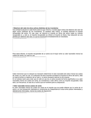 ‡ Deterioro del valor de otros activos distintos de los inventarios
Una entidad evaluará en cada fecha sobre la que informa, si existe algún indicio del deterioro del valor de
algún activo (distintos de los inventarios). Si existiera este indicio, la entidad estimará el importe
recuperable del activo. En ese caso, se reducirá el importe en libros del activo hasta su importe
recuperable si, y solo si, el importe recuperable es inferior al importe en libros. Esa reducción es una
pérdida por deterioro del valor, la cual se reconocerá inmediatamente en resultados.
Para estos efectos, el importe recuperable de un activo es el mayor entre su valor razonable menos los
costos de venta y su valor en uso.
Cabe mencionar que no siempre es necesario determinar el valor razonable del activo menos los costos
de venta y su valor en uso. Si cualquiera de esos importes excediera al importe en libros del activo, éste
no habría sufrido un deterioro de su valor y, no sería necesario estimar el otro importe.
Si no hubiese razón para creer que el valor en uso de un activo excede de forma significativa a su valor
razonable menos los costos de venta, se considerará a este último como su importe recuperable. Este
será, con frecuencia, el caso de un activo que se mantiene para su disposición.
‡ Valor razonable menos costos de venta
El valor razonable menos los costos de venta es el importe que se puede obtener por la venta de un
activo, en una transacción realizada en condiciones de independencia mutua entre partes interesadas y
debidamente informadas, menos los costos de disposición.
The image cannot be displayed. Your computer may not have enough memory to open the image, or the image may have been corrupted. Restart your computer, and then open the file again. If
the red x still appears, you may have to delete the image and then insert it again.
The image cannot be displayed. Your computer may not have enough memory to open the image, or the image may have been corrupted. Restart your computer, and then open the file again. If
the red x still appears, you may have to delete the image and then insert it again.
The image cannot be displayed. Your computer may not have enough memory to open the image, or the image may have been corrupted. Restart your computer, and then open the file again. If the
red x still appears, you may have to delete the image and then insert it again.
The image cannot be displayed. Your computer may not have enough memory to open the image, or the image may have been corrupted. Restart your computer, and then open the file again. If
the red x still appears, you may have to delete the image and then insert it again.
 