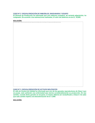 CASO Nº 2: DESVALORIZACIÓN DE INMUEBLES, MAQUINARIA Y EQUIPO
El Gerente de Producción ha informado que una máquina cortadora, de reciente adquisición, ha
colapsado. De acuerdo a las estimaciones realizadas, el valor del deterioro es de S/. 18,000.
SOLUCIÓN:
CASO Nº 3: DESVALORIZACIÓN DE ACTIVOS BIOLÓGICOS
El Jefe de Control de Calidad ha informado que uno de los ganados reproductores de Clase I que
se posee, está sufriendo una enfermedad que merma considerablemente su producción. En ese
sentido, cuando dicho ganado se recupere, el mismo debería ser reclasificado a Clase II. Se sabe
que este cambio implica una desvalorización de S/. 5,600.
SOLUCIÓN:
The image cannot be displayed. Your computer may not have enough memory to open the image, or the image may have been corrupted. Restart your computer, and then open the file again. If the red x still appears, you may have to delete the image and then insert it again.
 