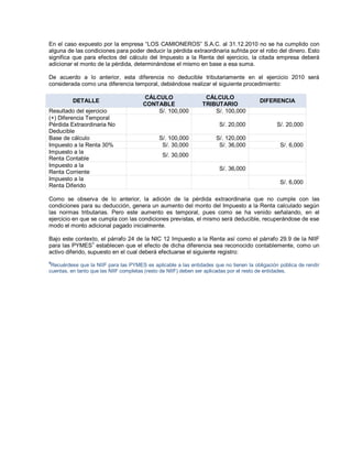 En el caso expuesto por la empresa ³LOS CAMIONEROS´ S.A.C. al 31.12.2010 no se ha cumplido con
alguna de las condiciones para poder deducir la pérdida extraordinaria sufrida por el robo del dinero. Esto
significa que para efectos del cálculo del Impuesto a la Renta del ejercicio, la citada empresa deberá
adicionar el monto de la pérdida, determinándose el mismo en base a esa suma.
De acuerdo a lo anterior, esta diferencia no deducible tributariamente en el ejercicio 2010 será
considerada como una diferencia temporal, debiéndose realizar el siguiente procedimiento:
DETALLE
CÁLCULO
CONTABLE
CÁLCULO
TRIBUTARIO
DIFERENCIA
Resultado del ejercicio S/. 100,000 S/. 100,000
(+) Diferencia Temporal
Pérdida Extraordinaria No
Deducible
S/. 20,000 S/. 20,000
Base de cálculo S/. 100,000 S/. 120,000
Impuesto a la Renta 30% S/. 30,000 S/. 36,000 S/. 6,000
Impuesto a la
Renta Contable
S/. 30,000
Impuesto a la
Renta Corriente
S/. 36,000
Impuesto a la
Renta Diferido
S/. 6,000
Como se observa de lo anterior, la adición de la pérdida extraordinaria que no cumple con las
condiciones para su deducción, genera un aumento del monto del Impuesto a la Renta calculado según
las normas tributarias. Pero este aumento es temporal, pues como se ha venido señalando, en el
ejercicio en que se cumpla con las condiciones previstas, el mismo será deducible, recuperándose de ese
modo el monto adicional pagado inicialmente.
Bajo este contexto, el párrafo 24 de la NIC 12 Impuesto a la Renta así como el párrafo 29.9 de la NIIF
para las PYMES
4
establecen que el efecto de dicha diferencia sea reconocido contablemente, como un
activo diferido, supuesto en el cual deberá efectuarse el siguiente registro:
4
Recuérdese que la NIIF para las PYMES es aplicable a las entidades que no tienen la obligación pública de rendir
cuentas, en tanto que las NIIF completas (resto de NIIF) deben ser aplicadas por el resto de entidades.
 