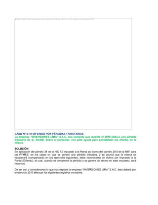 CASO Nº 3: IR DIFERIDO POR PÉRDIDAS TRIBUTARIAS
La empresa ³INVERSIONES LIMA´ S.A.C. nos comenta que durante el 2010 obtuvo una pérdida
tributaria de S/. 40,000. Sobre el particular, nos pide ayuda para contabilizar los efectos de la
misma.
SOLUCIÓN:
En aplicación del párrafo 34 de la NIC 12 Impuesto a la Renta así como del párrafo 29.9 de la NIIF para
las PYMES, en los casos en que se genere una pérdida tributaria, y se asuma que la misma se
recuperará (compensará) en los ejercicios siguientes, debe reconocerse un Activo por Impuesto a la
Renta (Diferido), el cual, cuando se compense la pérdida y se genere un ahorro en este impuesto, será
revertido.
De ser así, y considerando lo que nos expone la empresa ³INVERSIONES LIMA´ S.A.C. ésta deberá por
el ejercicio 2010 efectuar los siguientes registros contables:
The image cannot be displayed. Your computer may not have enough memory to open the image, or the image may have been corrupted. Restart your computer, and then open the file again. If the red x still appears, you may have to delete the image and then insert it again.
 
