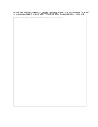 registrándose este último monto como intereses, de acuerdo al devengo de las operaciones. De ser así,
en el caso expuesto por la empresa ³LOS INTOCABLES´ S.R.L. el registro contable a realizar será:
The image cannot be displayed. Your computer may not have enough memory to open the image, or the image may have been corrupted. Restart your computer, and then open the file again. If the red x still appears, you may have to delete the image and then insert it again.
 