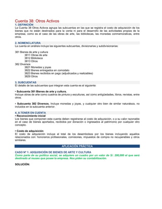 Cuenta 38: Otros Activos
1. DEFINICIÓN
La Cuenta 38 Otros Activos agrupa las subcuentas en las que se registra el costo de adquisición de los
bienes que no están destinados para la venta ni para el desarrollo de las actividades propias de la
empresa, como es el caso de las obras de arte, las bibliotecas, las monedas conmemorativas, entre
otros.
2. NOMENCLATURA
La cuenta en análisis incluye las siguientes subcuentas, divisionarias y subdivisionarias:
381 Bienes de arte y cultura
3811 Obras de arte
3812 Biblioteca
3813 Otros
382 Diversos
3821 Monedas y joyas
3822 Bienes entregados en comodato
3823 Bienes recibidos en pago (adjudicados y realizables)
3829 Otros
3. SUBCUENTAS
El detalle de las subcuentas que integran esta cuenta es el siguiente:
‡ Subcuenta 381 Bienes de arte y cultura.
Incluye obras de arte como cuadros de pintura y esculturas, así como antigüedades, libros, revistas, entre
otros.
‡ Subcuenta 382 Diversos. Incluye monedas y joyas, y cualquier otro bien de similar naturaleza, no
incluidos en la subcuenta anterior.
4. A TENER EN CUENTA
‡ Reconocimiento inicial
Los bienes que componen esta cuenta deben registrarse al costo de adquisición, o a su valor razonable
en el caso de bienes aportados, recibidos por donación o ingresados al patrimonio por cualquier otro
concepto.
‡ Costo de adquisición
El costo de adquisición incluye el total de los desembolsos por los bienes incluyendo aquellos
relacionados con: honorarios profesionales, comisiones, impuestos de compra no recuperables y otros
similares.
APLICACIÓN PRÁCTICA
CASO Nº 1: ADQUISICIÓN DE BIENES DE ARTE Y CULTURA
Como parte de su política social, se adquiere un cuadro por un valor de S/. 200,000 el que será
destinado al museo que posee la empresa. Nos piden su contabilización.
SOLUCIÓN:
 