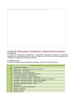Cuenta 39: Depreciación, Amortización y Agotamiento Acumulados
1. DEFINICIÓN
La Cuenta 39 Depreciación, amortización y agotamiento acumulados representa la distribución
sistemática del importe depreciable de un activo a lo largo de su vida útil, así como la amortización de los
intangibles, y el agotamiento de recursos naturales.
2. NOMENCLATURA
La cuenta en análisis incluye las siguientes subcuentas, divisionarias y subdivisionarias:
391 Depreciación acumulada
3911 Inversiones Inmobiliarias
39111 Edificaciones ± Costo de adquisición o construcción
39112 Edificaciones ± Revaluación
39113 Edificaciones ± Costo de financiación
3912 Activos adquiridos en arrendamiento financiero
39121 Inversiones inmobiliarias ± Edificaciones
39122 Inmuebles, maquinaria y equipo ± Edificaciones
39123 Inmuebles, maquinaria y equipo ± Maquinarias y equipos de explotación
39124 Inmuebles, maquinaria y equipo ± Equipos de transporte
39126 Inmuebles, maquinaria y equipo ± Equipos diversos
3913 Inmuebles, maquinaria y equipo ± Costo
39131 Edificaciones
39132 Maquinarias y equipos de explotación
39133 Equipo de transporte
39134 Muebles y enseres
39135 Equipos diversos
The image cannot be displayed. Your computer may not have enough memory to open the image, or the image may have been corrupted. Restart your computer, and then open the file again. If the red x still appears, you may have to delete the image and then insert it again.
 