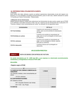 III. CRITERIOS PARA UTILIZAR ESTA CUENTA
‡ Terceros
Esta cuenta sólo debe utilizarse cuando se realicen operaciones relacionadas al giro del negocio con
terceros y no con entidades vinculadas económicamente, pues en este caso, deberá utilizarse la cuenta
13 Cuentas por Cobrar Comerciales - Relacionadas.
‡ Utilización de las divisionarias
Deberá tenerse especial cuidado para seleccionar las divisionarias de esta cuenta, puesto que el PCGE
no ha definido lo que debe incluirse en ellas. Aún así, creemos que las divisionarias de la subcuenta 121
³Facturas, boletas y otros comprobantes por cobrar´ se utilizarán en los siguientes casos:
DIVISIONARIA DETALLE
1211 No Emitidas
Cuando se ha reconocido la cuenta por
cobrar, pero no se ha emitido el comprobante
de pago.
1212 Emitidas en cartera
Cuando se ha emitido el comprobante de
pago, pero no se ha entregado al cliente para
su cobranza.
1213 En cobranza
Cuando se ha emitido el comprobante de
pago, y se ha entregado al cliente, estando
listo para su cobranza.
1214 En descuento
Cuando la factura se ha entregado en
descuento.
APLICACIÓN PRÁCTICA
CASO N° 1 VENTA DE BIENES CON ENTREGA DE FACTURA
Se vende mercaderías por S/. 1,000 más IGV, a una empresa no relacionada económicamente,
emitiéndose y entregándose la Factura Nº 001-3200.
SOLUCIÓN:
‡ Registro según el PCGE
---------------------------- XX ----------------------------
12 CUENTAS POR COBRAR COMERCIALES -
TERCEROS
1,190.00
121 Facturas, boletas y otros comprobantes por
cobrar
1213 En cobranza
40 CONTRAPRESTACIONES 190.00
401 Gobierno Central
4011 Impuesto General a las Ventas
40111 IGV - Cta. Propia
70 VENTAS 1,000.00
 