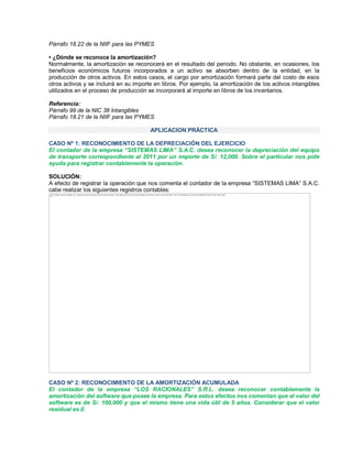 Párrafo 18.22 de la NIIF para las PYMES
‡ ¿Dónde se reconoce la amortización?
Normalmente, la amortización se reconocerá en el resultado del periodo. No obstante, en ocasiones, los
beneficios económicos futuros incorporados a un activo se absorben dentro de la entidad, en la
producción de otros activos. En estos casos, el cargo por amortización formará parte del costo de esos
otros activos y se incluirá en su importe en libros. Por ejemplo, la amortización de los activos intangibles
utilizados en el proceso de producción se incorporará al importe en libros de los inventarios.
Referencia:
Párrafo 99 de la NIC 38 Intangibles
Párrafo 18.21 de la NIIF para las PYMES
APLICACION PRÁCTICA
CASO Nº 1: RECONOCIMIENTO DE LA DEPRECIACIÓN DEL EJERCICIO
El contador de la empresa ³SISTEMAS LIMA´ S.A.C. desea reconocer la depreciación del equipo
de transporte correspondiente al 2011 por un importe de S/. 12,000. Sobre el particular nos pide
ayuda para registrar contablemente la operación.
SOLUCIÓN:
A efecto de registrar la operación que nos comenta el contador de la empresa ³SISTEMAS LIMA´ S.A.C.
cabe realizar los siguientes registros contables:
CASO Nº 2: RECONOCIMIENTO DE LA AMORTIZACIÓN ACUMULADA
El contador de la empresa ³LOS RACIONALES´ S.R.L. desea reconocer contablemente la
amortización del software que posee la empresa. Para estos efectos nos comentan que el valor del
software es de S/. 100,000 y que el mismo tiene una vida útil de 5 años. Considerar que el valor
residual es 0.
The image cannot be displayed. Your computer may not have enough memory to open the image, or the image may have been corrupted. Restart your computer, and then open the file again. If the red x still appears, you may have to delete the image and then insert it again.
 
