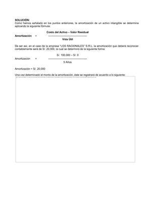 SOLUCIÓN:
Como hemos señalado en los puntos anteriores, la amortización de un activo intangible se determina
aplicando la siguiente fórmula:
Costo del Activo ± Valor Residual
Amortización = --------------------------------------------
Vida Útil
De ser así, en el caso de la empresa ³LOS RACIONALES´ S.R.L. la amortización que deberá reconocer
contablemente será de S/. 20,000, la cual se determinó de la siguiente forma:
S/. 100,000 ± S/. 0
Amortización = --------------------------------------------
5 Años
Amortización = S/. 20,000
Una vez determinado el monto de la amortización, éste se registrará de acuerdo a lo siguiente:
The image cannot be displayed. Your computer may not have enough memory to open the image, or the image may have been corrupted. Restart your computer, and then open the file again. If the red x still appears, you may have to delete the image and then insert it again.
 