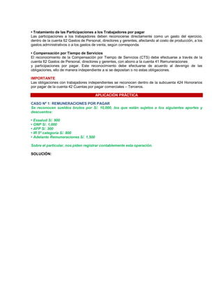 ‡ Tratamiento de las Participaciones a los Trabajadores por pagar
Las participaciones a los trabajadores deben reconocerse directamente como un gasto del ejercicio,
dentro de la cuenta 62 Gastos de Personal, directores y gerentes, afectando al costo de producción, a los
gastos administrativos o a los gastos de venta, según corresponda.
‡ Compensación por Tiempo de Servicios
El reconocimiento de la Compensación por Tiempo de Servicios (CTS) debe efectuarse a través de la
cuenta 62 Gastos de Personal, directores y gerentes, con abono a la cuenta 41 Remuneraciones
y participaciones por pagar. Este reconocimiento debe efectuarse de acuerdo al devengo de las
obligaciones, ello de manera independiente a si se depositan o no estas obligaciones.
IMPORTANTE
Las obligaciones con trabajadores independientes se reconocen dentro de la subcuenta 424 Honorarios
por pagar de la cuenta 42 Cuentas por pagar comerciales ± Terceros.
APLICACIÓN PRÁCTICA
CASO Nº 1: REMUNERACIONES POR PAGAR
Se reconocen sueldos brutos por S/. 10,000, los que están sujetos a los siguientes aportes y
descuentos:
‡ Essalud S/. 900
‡ ONP S/. 1,000
‡ AFP S/. 300
‡ IR 5ª categoría S/. 800
‡ Adelanto Remuneraciones S/. 1,500
Sobre el particular, nos piden registrar contablemente esta operación.
SOLUCIÓN:
 