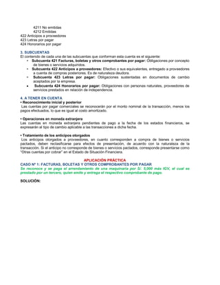 4211 No emitidas
4212 Emitidas
422 Anticipos a proveedores
423 Letras por pagar
424 Honorarios por pagar
3. SUBCUENTAS
El contenido de cada una de las subcuentas que conforman esta cuenta es el siguiente:
‡ Subcuenta 421 Facturas, boletas y otros comprobantes por pagar: Obligaciones por concepto
de bienes o servicios adquiridos.
‡ Subcuenta 422 Anticipos a proveedores: Efectivo o sus equivalentes, entregado a proveedores
a cuenta de compras posteriores. Es de naturaleza deudora.
‡ Subcuenta 423 Letras por pagar: Obligaciones sustentadas en documentos de cambio
aceptados por la empresa.
y Subcuenta 424 Honorarios por pagar: Obligaciones con personas naturales, proveedores de
servicios prestados en relación de independencia.
4. A TENER EN CUENTA
‡ Reconocimiento inicial y posterior
Las cuentas por pagar comerciales se reconocerán por el monto nominal de la transacción, menos los
pagos efectuados, lo que es igual al costo amortizado.
‡ Operaciones en moneda extranjera
Las cuentas en moneda extranjera pendientes de pago a la fecha de los estados financieros, se
expresarán al tipo de cambio aplicable a las transacciones a dicha fecha.
‡ Tratamiento de los anticipos otorgados
Los anticipos otorgados a proveedores, en cuanto corresponden a compra de bienes o servicios
pactados, deben reclasificarse para efectos de presentación, de acuerdo con la naturaleza de la
transacción. Si el anticipo no corresponde de bienes o servicios pactados, corresponde presentarse como
³Otras cuentas por cobrar´ en el Estado de Situación Financiera.
APLICACIÓN PRÁCTICA
CASO Nº 1: FACTURAS, BOLETAS Y OTROS COMPROBANTES POR PAGAR
Se reconoce y se paga el arrendamiento de una maquinaria por S/. 5,000 más IGV, el cual es
prestado por un tercero, quien emite y entrega el respectivo comprobante de pago.
SOLUCIÓN:
 