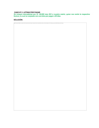 CASO Nº 2: LETRAS POR PAGAR
Se compra mercaderías por S/. 60,000 más IGV a nuestra matriz, quien nos emite la respectiva
factura, la cual es canjeada con una letra por pagar a 60 días.
SOLUCIÓN:
The image cannot be displayed. Your computer may not have enough memory to open the image, or the image may have been corrupted. Restart your computer, and then open the file again. If the red x still appears, you may have to delete the image and then insert it again.
 