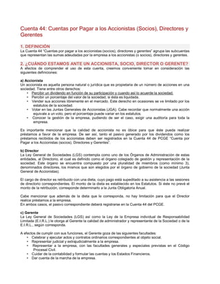 Cuenta 44: Cuentas por Pagar a los Accionistas (Socios), Directores y
Gerentes
1. DEFINICIÓN
La Cuenta 44 ³Cuentas por pagar a los accionistas (socios), directores y gerentes´ agrupa las subcuentas
que representan las sumas adeudadas por la empresa a los accionistas (o socios), directores y gerentes.
2. ¿CUÁNDO ESTAMOS ANTE UN ACCIONISTA, SOCIO, DIRECTOR O GERENTE?
A efectos de comprender el uso de esta cuenta, creemos conveniente tomar en consideración las
siguientes definiciones:
a) Accionista
Un accionista es aquella persona natural o jurídica que es propietaria de un número de acciones en una
sociedad. Tiene entre otros derechos:
‡ Percibir un dividendo en función de su participación y cuando así lo acuerde la sociedad.
‡ Percibir un porcentaje del valor de la sociedad, si ésta es liquidada.
‡ Vender sus acciones libremente en el mercado. Este derecho en ocasiones se ve limitado por los
estatutos de la sociedad.
‡ Votar en las Juntas Generales de Accionistas (JGA). Cabe recordar que normalmente una acción
equivale a un voto, pero el porcentaje puede variar en los estatutos.
‡ Conocer la gestión de la empresa, pudiendo de ser el caso, exigir una auditoría para toda la
empresa.
Es importante mencionar que la calidad de accionista no es óbice para que éste pueda realizar
préstamos a favor de la empresa. De ser así, tanto el pasivo generado por los dividendos como los
préstamos recibidos de los accionistas deben ser registrados en la Cuenta 44 de PCGE ³Cuenta por
Pagar a los Accionistas (socios), Directores y Gerentes³.
b) Director
La Ley General de Sociedades (LGS) contempla como uno de los Órganos de Administración de estas
entidades, al Directorio, el cual es definido como el órgano colegiado de gestión y representación de la
sociedad. Este órgano se encuentra compuesto por una pluralidad de miembros (como mínimo 3),
denominados directores, los mismos que son elegidos por el órgano de gobierno de la sociedad (Junta
General de Accionistas).
El cargo de director es retribuido con una dieta, cuyo pago está supeditado a su asistencia a las sesiones
de directorio correspondientes. El monto de la dieta es establecido en los Estatutos. Si éste no prevé el
monto de la retribución, corresponde determinarlo a la Junta Obligatoria Anual.
Cabe mencionar que además de la dieta que le corresponda, no hay limitación para que el Director
realice préstamos a la empresa.
En ambos casos, el pasivo correspondiente deberá registrarse en la Cuenta 44 del PCGE.
c) Gerente
La Ley General de Sociedades (LGS) así como la Ley de la Empresa individual de Responsabilidad
Limitada (E.I.R.L.) le otorga al Gerente la calidad de administrador y representante de la Sociedad o de la
E.I.R.L., según corresponda.
A efectos de cumplir con sus funciones, el Gerente goza de las siguientes facultades:
‡ Celebrar y ejecutar actos y contratos ordinarios correspondientes al objeto social.
‡ Representar judicial y extrajudicialmente a la empresa.
‡ Representar a la empresa, con las facultades generales y especiales previstas en el Código
Procesal Civil.
‡ Cuidar de la contabilidad y formular las cuentas y los Estados Financieros.
‡ Dar cuenta de la marcha de la empresa.
 