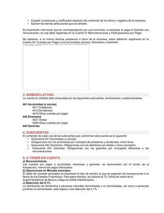 ‡ Expedir constancias y certificados respecto del contenido de los libros y registros de la empresa.
‡ Ejercer las demás atribuciones que se señalen.
Es importante mencionar que en contraprestación por sus funciones, la empresa le paga al Gerente una
remuneración, la cual debe registrase en la Cuenta 41 Remuneraciones y Participaciones por Pagar.
No obstante, si el mismo efectúa préstamos a favor de la empresa, éstos deberían registrarse en la
Cuenta 44 ³Cuentas por Pagar a los Accionistas (socios), Directores y Gerentes´.
3. NOMENCLATURA
La cuenta en análisis está compuesta por las siguientes subcuentas, divisionarias y subdivisionarias:
441 Accionistas (o socios)
4411 Préstamos
4412 Dividendos
4419 Otras cuentas por pagar
442 Directores
4421 Dietas
4429 Otras cuentas por pagar
443 Gerentes
4. SUBCUENTAS
El contenido de cada una de las subcuentas que conforman esta cuenta es la siguiente:
‡ Subcuenta 441 Accionistas (o socios):
‡ Obligaciones con los accionistas por concepto de préstamos y dividendos, entre otros.
‡ Subcuenta 442 Directores: Obligaciones con los directores por dietas u otros conceptos.
‡ Subcuenta 443 Gerentes: Obligaciones con los gerentes por conceptos diferentes a las
remuneraciones.
5. A TENER EN CUENTA
a) Reconocimiento
Las cuentas por pagar a accionistas, directores y gerentes, se reconocerán por el monto de la
transacción, menos los pagos efectuados.
b) Operaciones en Moneda extranjera
El saldo de moneda extranjera se expresará al tipo de cambio al que se pagarían las transacciones a la
fecha de los Estados Financieros. Para estos efectos, se utilizará el TC Venta de cierre de la
Superintendencia de Banca y Seguros (Dólar Interbancario).
c) Retención del 4.1%
La distribución de dividendos a personas naturales domiciliadas y no domiciliadas, así como a personas
jurídicas no domiciliadas, está sujeta a una retención del 4.1%.
The image cannot be displayed. Your computer may not have enough memory to open the image, or the image may have been corrupted. Restart your computer, and then open the file again. If the red x still appears,
you may have to delete the image and then insert it again.
 