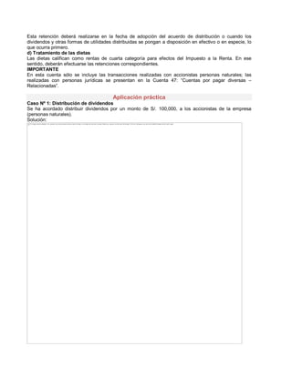 Esta retención deberá realizarse en la fecha de adopción del acuerdo de distribución o cuando los
dividendos y otras formas de utilidades distribuidas se pongan a disposición en efectivo o en especie, lo
que ocurra primero.
d) Tratamiento de las dietas
Las dietas califican como rentas de cuarta categoría para efectos del Impuesto a la Renta. En ese
sentido, deberán efectuarse las retenciones correspondientes.
IMPORTANTE
En esta cuenta sólo se incluye las transacciones realizadas con accionistas personas naturales; las
realizadas con personas jurídicas se presentan en la Cuenta 47: ³Cuentas por pagar diversas ±
Relacionadas´.
Aplicación práctica
Caso Nº 1: Distribución de dividendos
Se ha acordado distribuir dividendos por un monto de S/. 100,000, a los accionistas de la empresa
(personas naturales).
Solución:
The image cannot be displayed. Your computer may not have enough memory to open the image, or the image may have been corrupted. Restart your computer, and then open the file again. If the red x still appears, you may have to delete the image and then insert it again.
 