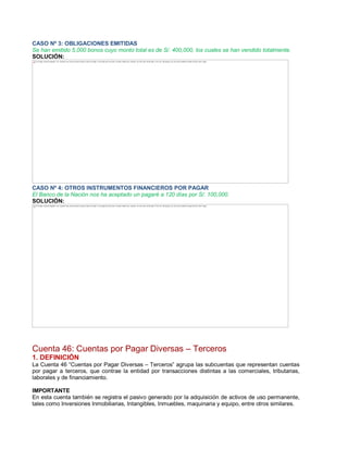 CASO Nº 3: OBLIGACIONES EMITIDAS
Se han emitido 5,000 bonos cuyo monto total es de S/. 400,000, los cuales se han vendido totalmente.
SOLUCIÓN:
CASO Nº 4: OTROS INSTRUMENTOS FINANCIEROS POR PAGAR
El Banco de la Nación nos ha aceptado un pagaré a 120 días por S/. 100,000.
SOLUCIÓN:
Cuenta 46: Cuentas por Pagar Diversas ± Terceros
1. DEFINICIÓN
La Cuenta 46 ³Cuentas por Pagar Diversas ± Terceros´ agrupa las subcuentas que representan cuentas
por pagar a terceros, que contrae la entidad por transacciones distintas a las comerciales, tributarias,
laborales y de financiamiento.
IMPORTANTE
En esta cuenta también se registra el pasivo generado por la adquisición de activos de uso permanente,
tales como Inversiones Inmobiliarias, Intangibles, Inmuebles, maquinaria y equipo, entre otros similares.
The image cannot be displayed. Your computer may not have enough memory to open the image, or the image may have been corrupted. Restart your computer, and then open the file again. If the red x still appears, you may have to delete the image and then insert it again.
The image cannot be displayed. Your computer may not have enough memory to open the image, or the image may have been corrupted. Restart your computer, and then open the file again. If the red x still appears, you may have to delete the image and then insert it again.
 