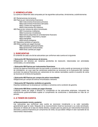 2. NOMENCLATURA
La cuenta en desarrollo está compuesta por las siguientes subcuentas, divisionarias y subdivisionarias:
461 Reclamaciones de terceros
464 Pasivos por instrumentos financieros
4641 Instrumentos financieros primarios
4642 Instrumentos financieros derivados
46421 Cartera de negociación
46422 Instrumentos de cobertura
465 Pasivos por compra de activo inmovilizado
4651 Inversiones mobiliarias
4652 Inversiones inmobiliarias
4653 Activos adquiridos en arrendamiento financiero
4654 Inmuebles, maquinaria y equipo
4655 Intangibles
4656 Activos biológicos
467 Depósitos recibidos en garantía
469 Otras cuentas por pagar diversas
4691 Subsidios gubernamentales
4692 Donaciones condicionadas
4699 Otras cuentas por pagar
3. SUBCUENTAS
El contenido de cada una de las subcuentas que conforman esta cuenta es la siguiente:
‡ Subcuenta 461 Reclamaciones de terceros.
Obligaciones con terceros por reclamos pendientes de resolución, relacionadas con actividades
comerciales y no comerciales.
‡ Subcuenta 464 Pasivos por instrumentos financieros.
Incluye los pasivos financieros para los que existe un acuerdo de venta cuando se reconocen en la fecha
de contratación, en cuyo caso las variaciones posteriores se reconocen en la Subcuenta 563; también
acumulan los pasivos financieros por variaciones en los valores razonables cuando el acuerdo de venta
se reconoce en la fecha de liquidación.
‡ Subcuenta 465 Pasivos por compra de activo inmovilizado.
Obligaciones por compra de activos inmovilizados a terceros.
‡ Subcuenta 467 Depósitos recibidos en garantía.
Importes recibidos por la empresa por contratos o convenios como condición de garantía.
‡ Subcuenta 469 Otras cuentas por pagar diversas.
Cualquier cuenta por pagar a terceros no considerada en las subcuentas anteriores, incluyendo las
subvenciones gubernamentales sujetas al cumplimiento de condiciones o distribuibles en más de un
periodo.
4. A TENER EN CUENTA
a) Reconocimiento inicial y posterior
Las subcuentas que conforman esta cuenta se reconocen inicialmente a su valor razonable,
generalmente igual al costo. Después de su reconocimiento inicial se reconocen a su costo amortizado,
utilizando el método de la tasa de interés efectiva, excepto para los pasivos por instrumentos financieros
derivados y pasivos financieros por compromiso de venta, los que deben reflejar el valor razonable de los
instrumentos relacionados.
 