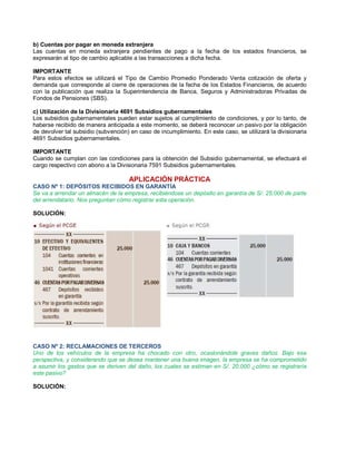 b) Cuentas por pagar en moneda extranjera
Las cuentas en moneda extranjera pendientes de pago a la fecha de los estados financieros, se
expresarán al tipo de cambio aplicable a las transacciones a dicha fecha.
IMPORTANTE
Para estos efectos se utilizará el Tipo de Cambio Promedio Ponderado Venta cotización de oferta y
demanda que corresponde al cierre de operaciones de la fecha de los Estados Financieros, de acuerdo
con la publicación que realiza la Superintendencia de Banca, Seguros y Administradoras Privadas de
Fondos de Pensiones (SBS).
c) Utilización de la Divisionaria 4691 Subsidios gubernamentales
Los subsidios gubernamentales pueden estar sujetos al cumplimiento de condiciones, y por lo tanto, de
haberse recibido de manera anticipada a este momento, se deberá reconocer un pasivo por la obligación
de devolver tal subsidio (subvención) en caso de incumplimiento. En este caso, se utilizará la divisionaria
4691 Subsidios gubernamentales.
IMPORTANTE
Cuando se cumplan con las condiciones para la obtención del Subsidio gubernamental, se efectuará el
cargo respectivo con abono a la Divisionaria 7591 Subsidios gubernamentales.
APLICACIÓN PRÁCTICA
CASO Nº 1: DEPÓSITOS RECIBIDOS EN GARANTÍA
Se va a arrendar un almacén de la empresa, recibiéndose un depósito en garantía de S/. 25,000 de parte
del arrendatario. Nos preguntan cómo registrar esta operación.
SOLUCIÓN:
CASO Nº 2: RECLAMACIONES DE TERCEROS
Uno de los vehículos de la empresa ha chocado con otro, ocasionándole graves daños. Bajo esa
perspectiva, y considerando que se desea mantener una buena imagen, la empresa se ha comprometido
a asumir los gastos que se deriven del daño, los cuales se estiman en S/. 20,000 ¿cómo se registraría
este pasivo?
SOLUCIÓN:
 