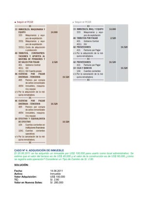 CASO Nº 4: ADQUISICIÓN DE INMUEBLE
El 20.06.2011 se ha adquirido un inmueble por US$ 100,000 para usarlo como local administrativo. Se
estima que el valor del terreno es de US$ 40,000 y el valor de la construcción es de US$ 60,000 ¿cómo
se registra esta operación? Considerar un Tipo de Cambio de S/. 2.80.
SOLUCIÓN:
Fecha: 14.06.2011
Activo: Inmueble
Valor Adquisición: US$ 100,000
TC: S/. 2.80
Valor en Nuevos Soles: S/. 280,000
 