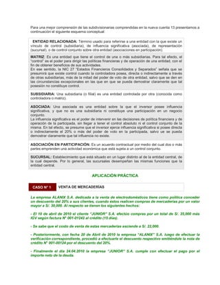 Para una mejor comprensión de las subdivisionarias comprendidas en la nueva cuenta 13 presentamos a
continuación el siguiente esquema conceptual:
ENTIDAD RELACIONADA: Término usado para referirse a una entidad con la que existe un
vínculo de control (subsidiaria), de influencia significativa (asociada), de representación
(sucursal), o de control conjunto sobre otra entidad (asociaciones en participación).
MATRIZ: Es una entidad que tiene el control de una o más subsidiarias. Para tal efecto, el
³control´ es el poder para dirigir las políticas financieras y de operación de una entidad, con el
fin de obtener beneficios de sus actividades.
En ese sentido, la NIC 27 ³Estados Financieros Consolidados y Separados´ señala que se
presumirá que existe control cuando la controladora posea, directa o indirectamente a través
de otras subsidiarias, más de la mitad del poder de voto de otra entidad, salvo que se den en
las circunstancias excepcionales en las que en que se pueda demostrar claramente que tal
posesión no constituye control.
SUBSIDIARIA: Una subsidiaria (o filial) es una entidad controlada por otra (conocida como
controladora o matriz).
ASOCIADA: Una asociada es una entidad sobre la que el inversor posee influencia
significativa, y que no es una subsidiaria ni constituye una participación en un negocio
conjunto.
La influencia significativa es el poder de intervenir en las decisiones de política financiera y de
operación de la participada, sin llegar a tener el control absoluto ni el control conjunto de la
misma. En tal efecto, se presume que el inversor ejerce influencia significativa si posee directa
o indirectamente el 20% o más del poder de voto en la participada, salvo ue se pueda
demostrar claramente que tal influencia no existe.
ASOCIACIÓN EN PARTICIPACIÓN: Es un acuerdo contractual por medio del cual dos o más
partes emprenden una actividad económica que está sujeta a un control conjunto.
SUCURSAL: Establecimiento que está situado en un lugar distinto al de la entidad central, de
la cual depende. Por lo general, las sucursales desempeñan las mismas funciones que la
entidad central.
APLICACIÓN PRÁCTICA
CASO N° 1 VENTA DE MERCADERÍAS
La empresa ALANIX S.A. dedicada a la venta de electrodomésticos tiene como política conceder
un descuento del 20% a sus clientes, cuando éstos realicen compras de mercaderías por un valor
mayor a S/. 30,000. Al respecto se tienen los siguientes hechos:
- El 10 de abril de 2010 el cliente ³JUNIOR´ S.A. efectúo compras por un total de S/. 35,000 más
IGV según factura N° 001-01242 al crédito (15 días).
- Se sabe que el costo de venta de estas mercaderías asciende a S/. 22,000.
- Posteriormente, con fecha 20 de Abril de 2010 la empresa ³ALANIX´ S.A. luego de efectuar la
verificación correspondiente, procedió a efectuarle el descuento respectivo emitiéndole la nota de
crédito N° 001-00124 por el descuento del 20%.
- Finalmente el día 24.04.2010 la empresa ³JUNIOR´ S.A. cumple con efectuar el pago por el
importe neto de la deuda.
 