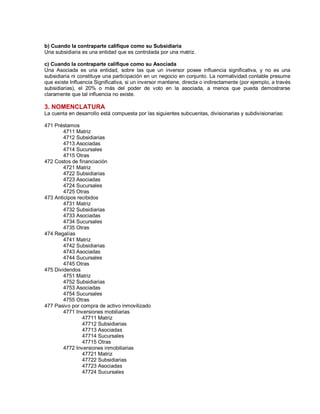 b) Cuando la contraparte califique como su Subsidiaria
Una subsidiaria es una entidad que es controlada por una matriz.
c) Cuando la contraparte califique como su Asociada
Una Asociada es una entidad, sobre las que un inversor posee influencia significativa, y no es una
subsidiaria ni constituye una participación en un negocio en conjunto. La normatividad contable presume
que existe Influencia Significativa, si un inversor mantiene, directa o indirectamente (por ejemplo, a través
subsidiarias), el 20% o más del poder de voto en la asociada, a menos que pueda demostrarse
claramente que tal influencia no existe.
3. NOMENCLATURA
La cuenta en desarrollo está compuesta por las siguientes subcuentas, divisionarias y subdivisionarias:
471 Préstamos
4711 Matriz
4712 Subsidiarias
4713 Asociadas
4714 Sucursales
4715 Otras
472 Costos de financiación
4721 Matriz
4722 Subsidiarias
4723 Asociadas
4724 Sucursales
4725 Otras
473 Anticipos recibidos
4731 Matriz
4732 Subsidiarias
4733 Asociadas
4734 Sucursales
4735 Otras
474 Regalías
4741 Matriz
4742 Subsidiarias
4743 Asociadas
4744 Sucursales
4745 Otras
475 Dividendos
4751 Matriz
4752 Subsidiarias
4753 Asociadas
4754 Sucursales
4755 Otras
477 Pasivo por compra de activo inmovilizado
4771 Inversiones mobiliarias
47711 Matriz
47712 Subsidiarias
47713 Asociadas
47714 Sucursales
47715 Otras
4772 Inversiones inmobiliarias
47721 Matriz
47722 Subsidiarias
47723 Asociadas
47724 Sucursales
 