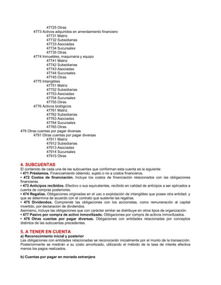 47725 Otras
4773 Activos adquiridos en arrendamiento financiero
47731 Matriz
47732 Subsidiarias
47733 Asociadas
47734 Sucursales
47735 Otras
4774 Inmuebles, maquinaria y equipo
47741 Matriz
47742 Subsidiarias
47743 Asociadas
47744 Sucursales
47745 Otras
4775 Intangibles
47751 Matriz
47752 Subsidiarias
47753 Asociadas
47754 Sucursales
47755 Otras
4776 Activos biológicos
47761 Matriz
47762 Subsidiarias
47763 Asociadas
47764 Sucursales
47765 Otras
479 Otras cuentas por pagar diversas
4791 Otras cuentas por pagar diversas
47911 Matriz
47912 Subsidiarias
47913 Asociadas
47914 Sucursales
47915 Otras
4. SUBCUENTAS
El contenido de cada una de las subcuentas que conforman esta cuenta es la siguiente:
‡ 471 Préstamos. Financiamiento obtenido, sujeto o no a costos financieros.
‡ 472 Costos de financiación. Incluye los costos de financiación relacionados con las obligaciones
financieras.
‡ 473 Anticipos recibidos. Efectivo o sus equivalentes, recibido en calidad de anticipos a ser aplicados a
cuenta de compras posteriores.
‡ 474 Regalías. Obligaciones originadas en el uso o explotación de intangibles que posee otra entidad, y
que se determina de acuerdo con el contrato que sustente las regalías.
‡ 475 Dividendos. Comprende las obligaciones con los accionistas, como remuneración al capital
invertido, por declaración de dividendos.
Asimismo, incluye las obligaciones que con carácter similar se distribuye en otros tipos de organización.
‡ 477 Pasivo por compra de activo inmovilizado. Obligaciones por compra de activos inmovilizados.
‡ 479 Otras cuentas por pagar diversas. Obligaciones con entidades relacionadas por conceptos
distintos de las subcuentas precedentes.
5. A TENER EN CUENTA
a) Reconocimiento inicial y posterior
Las obligaciones con entidades relacionadas se reconocerán inicialmente por el monto de la transacción.
Posteriormente se medirán a su costo amortizado, utilizando el método de la tasa de interés efectiva
menos los pagos realizados.
b) Cuentas por pagar en moneda extranjera
 