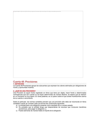 Cuenta 48: Provisiones
1. DEFINICIÓN
La Cuenta 48 Provisiones agrupa las subcuentas que expresan los valores estimados por obligaciones de
monto y oportunidad inciertos.
2. ¿QUÉ ES UNA PROVISIÓN?
Una Provisión es aquel monto registrado en libros que tiene por objeto, hacer frente a determinadas
contingencias que aún cuando no se hayan determinado de manera efectiva, se espera que se realicen
en un momento no muy lejano. En otras palabras, es un pasivo sobre el que existe incertidumbre acerca
de su cuantía o vencimiento.
Sobre el particular, las normas contables preveen que una provisión sólo deba ser reconocida en libros
contables cuando se cumplan cada una de las tres condiciones siguientes:
a) La entidad tiene una obligación presente como resultado de un suceso pasado.
b) Es probable que la entidad tenga que desprenderse de recursos que involucren beneficios
económicos, para pagar la obligación; y,
c) Puede estimarse de manera fiable el importe de la obligación.
The image cannot be displayed. Your computer may not have enough memory to open the image, or the image may have been corrupted. Restart your computer, and then open the file again. If the red x still appears, you may have to delete the image and then insert it again.
 