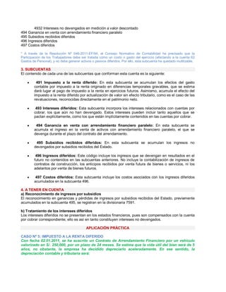 4932 Intereses no devengados en medición a valor descontado
494 Ganancia en venta con arrendamiento financiero paralelo
495 Subsidios recibidos diferidos
496 Ingresos diferidos
497 Costos diferidos
* A través de la Resolución Nº 046-2011-EF/94, el Consejo Normativo de Contabilidad ha precisado que la
Participación de los Trabajadores debe ser tratada como un costo o gasto del ejercicio (afectando a la cuenta 62
Gastos de Personal), y no debe generar activos o pasivos diferidos. Por ello, esta subcuenta ha quedado inutilizable.
3. SUBCUENTAS
El contenido de cada una de las subcuentas que conforman esta cuenta es la siguiente:
y 491 Impuesto a la renta diferido: En esta subcuenta se acumulan los efectos del gasto
contable por impuesto a la renta originado en diferencias temporales gravables, que se estima
dará lugar al pago de impuesto a la renta en ejercicios futuros. Asimismo, acumula el efecto del
impuesto a la renta diferido por actualización de valor sin efecto tributario, como es el caso de las
revaluaciones, reconocidas directamente en el patrimonio neto.
y 493 Intereses diferidos: Esta subcuenta incorpora los intereses relacionados con cuentas por
cobrar, los que aún no han devengado. Estos intereses pueden incluir tanto aquellos que se
pactan explícitamente, como los que están implícitamente contenidos en las cuentas por cobrar.
y 494 Ganancia en venta con arrendamiento financiero paralelo: En esta subcuenta se
acumula el ingreso en la venta de activos con arrendamiento financiero paralelo, el que se
devenga durante el plazo del contrato del arrendamiento.
y 495 Subsidios recibidos diferidos: En esta subcuenta se acumulan los ingresos no
devengados por subsidios recibidos del Estado.
y 496 Ingresos diferidos: Este código incluye los ingresos que se devengan en resultados en el
futuro no contenidos en las subcuentas anteriores. No incluye la contabilización de ingresos de
contratos de construcción, los anticipos recibidos por venta futura de bienes o servicios, ni los
adelantos por venta de bienes futuros.
y 497 Costos diferidos: Esta subcuenta incluye los costos asociados con los ingresos diferidos
acumulados en la subcuenta 496.
4. A TENER EN CUENTA
a) Reconocimiento de ingresos por subsidios
El reconocimiento en ganancias y pérdidas de ingresos por subsidios recibidos del Estado, previamente
acumulados en la subcuenta 495, se registran en la divisionaria 7591.
b) Tratamiento de los intereses diferidos
Los intereses diferidos no se presentan en los estados financieros, pues son compensados con la cuenta
por cobrar correspondiente; ello es así en tanto constituyen intereses no devengados.
APLICACIÓN PRÁCTICA
CASO Nº 5: IMPUESTO A LA RENTA DIFERIDO
Con fecha 02.01.2011, se ha suscrito un Contrato de Arrendamiento Financiero por un vehículo
valorizado en S/. 250,000, por un plazo de 24 meses. Se estima que la vida útil del bien será de 5
años, no obstante, la empresa ha decidido depreciarlo aceleradamente. En ese sentido, la
depreciación contable y tributaria será:
 