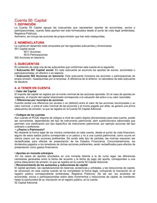 Cuenta 50: Capital
1. DEFINICIÓN
La Cuenta 50 Capital agrupa las subcuentas que representan aportes de accionistas, socios o
participacionistas, cuando tales aportes han sido formalizados desde el punto de vista legal (entiéndase,
Registros Públicos).
Asimismo, se incluye las acciones de propia emisión que han sido readquiridas.
2. NOMENCLATURA
La cuenta en desarrollo está compuesta por las siguientes subcuentas y divisionarias:
501 Capital social
5011 Acciones
5012 Participaciones
502 Acciones en tesorería
3. SUBCUENTAS
El contenido de cada una de las subcuentas que conforman esta cuenta es la siguiente:
‡ Subcuenta 501 Capital social: En esta subcuenta se acumula los aportes de socios, accionistas o
participacionistas, en efectivo o en especie.
‡ Subcuenta 502 Acciones en tesorería: Esta subcuenta incorpora las acciones o participaciones de
propia emisión, reaadquiridas por la empresa. A diferencia de la anterior, la naturaleza de esta subcuenta
es deudora.
4. A TENER EN CUENTA
‡ Valor del Capital
El importe del capital se registra por el monto nominal de las acciones aportado. En el caso de aportes en
especies, el importe del capital relacionado corresponde a la valuación del activo a su valor razonable.
‡ Diferencias por recompra de acciones
Cuando exista una diferencia (en exceso o en defecto) entre el valor de las acciones recompradas y su
valor nominal, o entre el valor nominal de las acciones y el monto pagado por ellas, se genera una prima
(descuento) de emisión, la que se registra en la Cuenta 52 Capital Adicional.
‡ Códigos de las cuentas
Aún cuando el PCGE dispone de códigos a nivel de cuatro dígitos (divisionarias) para esta cuenta, puede
ser conveniente, dependiendo del tipo de instrumento patrimonial, abrir subdivisionaria adicionales que
permitan una clasificación por tipo específico de instrumento patrimonial, por ejemplo acciones del tipo
ordinario o preferente.
‡ ¿Pasivo o Patrimonio?
No obstante la forma legal de los montos contenidos en esta cuenta, desde el punto de vista financiero,
alguno de estos saldos podría corresponder a un pasivo y no a una cuenta patrimonial, como ocurre en
ciertos casos con las acciones preferentes. De existir este tipo de partidas, las mismas requieren ser
reclasificadas para efectos de presentación de los Estados Financieros. Concordantemente, los
dividendos pagados a los tenedores de dichas acciones preferentes, serán reclasificados para efectos de
presentación como gastos financieros.
‡ Aportes en moneda extranjera
En los casos de aportes acordados en una moneda distinta a la de curso legal, las diferencias
cambiarias generadas entre la fecha del acuerdo y la fecha de pago del aporte, corresponden a una
prima (descuento) de emisión, la que se registra en la cuenta 52 Capital Adicional.
‡ Reconocimiento de los aumentos y reducciones de capital
El capital aportado, las capitalizaciones de reservas, acreencias y utilidades, y las reducciones de capital,
se reconocen en esta cuenta cuando se ha completado la forma legal, incluyendo la inscripción en el
registro público correspondiente (entiéndase, Registros Públicos). De ser así, los acuerdos de
accionistas, socios o participacionistas sobre tales incrementos y reducciones de capital, se mantienen
hasta la oportunidad de su inscripción en el registro público, en la cuenta
52 Capital Adicional.
 