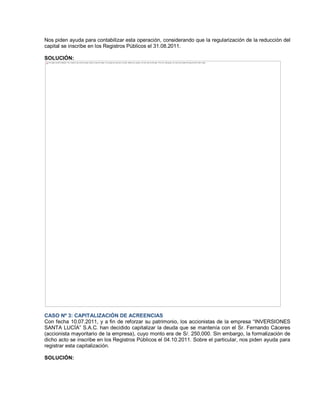 Nos piden ayuda para contabilizar esta operación, considerando que la regularización de la reducción del
capital se inscribe en los Registros Públicos el 31.08.2011.
SOLUCIÓN:
CASO Nº 3: CAPITALIZACIÓN DE ACREENCIAS
Con fecha 10.07.2011, y a fin de reforzar su patrimonio, los accionistas de la empresa ³INVERSIONES
SANTA LUCÍA´ S.A.C. han decidido capitalizar la deuda que se mantenía con el Sr. Fernando Cáceres
(accionista mayoritario de la empresa), cuyo monto era de S/. 250,000. Sin embargo, la formalización de
dicho acto se inscribe en los Registros Públicos el 04.10.2011. Sobre el particular, nos piden ayuda para
registrar esta capitalización.
SOLUCIÓN:
The image cannot be displayed. Your computer may not have enough memory to open the image, or the image may have been corrupted. Restart your computer, and then open the file again. If the red x still appears, you may have to delete the image and then insert it again.
 