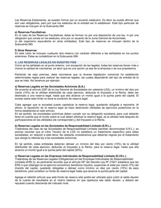 Las Reservas Estatutarias, se pueden formar por un acuerdo estatuario. Es decir se puede afirmar que
son casi obligatorias, pero por que los estatutos de la entidad así lo establecen. Este tipo particular de
reservas se incluyen en la Subcuenta 584.
e) Reservas Facultativas
En el caso de las Reservas Facultativas, éstas se forman no por una disposición de una ley, ni por una
obligación que consta en los estatutos, sino por un acuerdo de la Junta General de Accionistas
(o del organismo equivalente en otras entidades). Este tipo de reservas se incluyen dentro de la
Subcuenta 585.
f) Otras Reservas
En este rubro se incluyen cualquier otra reserva con carácter diferente a las señaladas en los puntos
anteriores. Éstas se contabilizan en la Subcuenta 589.
4. LAS RESERVAS LEGALES EN NUESTRO PÁIS
Como se ha señalado en el punto anterior, con excepción de las legales, todas las reservas tienen más o
menos la calidad de voluntarias, es decir que es una opción ya sea de la empresa o de sus propietarios.
Partiendo de esta premisa, debe recordarse que la diversa legislación comercial ha establecido
determinadas reglas para realizar las reservas legales, las cuales dependerán del tipo de entidad de la
que se trate. Así tenemos por ejemplo:
a) Reservas Legales en las Sociedades Anónimas (S.A.)
De acuerdo al artículo 229º de la Ley General de Sociedades (en adelante LGS), un mínimo del diez por
ciento (10%) de la utilidad distribuible de cada ejercicio, deducido el Impuesto a la Renta, debe ser
destinado a una reserva legal, hasta que ella alcance un monto igual a la quinta parte del capital. El
exceso sobre este límite no tiene la condición de reserva legal.
Cabe agregar que la sociedad puede capitalizar la reserva legal, quedando obligada a reponerla. Al
efecto, la reposición de la reserva legal se hace destinando utilidades de ejercicios posteriores en la
forma establecida en este artículo.
En tal sentido, las sociedades anónimas deben cumplir con su obligación societaria, para cual deberán
tener en cuenta que el monto sobre el cual deben efectuar la reserva legal, es la utilidad neta después de
participaciones en las utilidades (de corresponder) y del Impuesto a la Renta.
b) Reservas Legales en las Sociedades de Responsabilidad Limitada (S.R.L.)
Tratándose del caso de las Sociedades de Responsabilidad Limitada (también denominadas S.R.L.), es
preciso recordar que el Libro Tercero de la LGS no establece un tratamiento específico para estas
sociedades, en relación a este tema. No obstante consideramos que deberían regirse por el tratamiento
que otorga la referida ley a las sociedades anónimas.
En tal sentido, estas entidades deberían detraer un mínimo del diez por ciento (10%) de la utilidad
distribuible de cada ejercicio, deducido el Impuesto a la Renta, para la reserva legal, hasta que ella
alcance un monto igual a la quinta parte del capital (20%).
c) Reservas Legales en las Empresas Individuales de Responsabilidad Limitada (E.I.R.L.)
Tratándose de las Reservas Legales (Obligatorias) en las Empresas Individuales de Responsabilidad
Limitada (EIRL¶s), es pertinente recordar que el artículo 64º del Decreto Ley Nº 21621 establece que las
EIRL¶s que obtengan en el ejercicio económico beneficios líquidos, superiores al siete por ciento (7%) del
importe del capital, quedarán obligadas a detraer como mínimo un diez por ciento (10%) de esos
beneficios, para constituir un fondo de reserva legal hasta que alcance la quinta parte del capital.
Agrega el referido artículo que este fondo de reserva sólo podrá ser utilizado para cubrir el saldo deudor
de la cuenta de resultados en el mismo balance en que aparezca ese saldo deudor, y deberá ser
repuesto cuando descienda del indicado nivel.
 