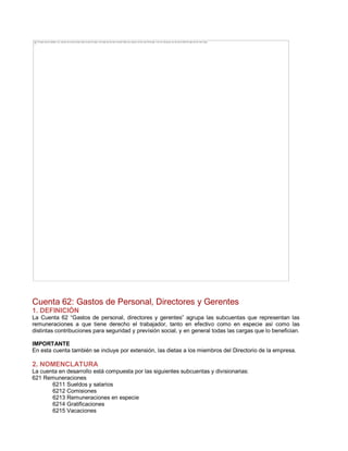 Cuenta 62: Gastos de Personal, Directores y Gerentes
1. DEFINICIÓN
La Cuenta 62 ³Gastos de personal, directores y gerentes´ agrupa las subcuentas que representan las
remuneraciones a que tiene derecho el trabajador, tanto en efectivo como en especie así como las
distintas contribuciones para seguridad y previsión social, y en general todas las cargas que lo benefician.
IMPORTANTE
En esta cuenta también se incluye por extensión, las dietas a los miembros del Directorio de la empresa.
2. NOMENCLATURA
La cuenta en desarrollo está compuesta por las siguientes subcuentas y divisionarias:
621 Remuneraciones
6211 Sueldos y salarios
6212 Comisiones
6213 Remuneraciones en especie
6214 Gratificaciones
6215 Vacaciones
The image cannot be displayed. Your computer may not have enough memory to open the image, or the image may have been corrupted. Restart your computer, and then open the file again. If the red x still appears, you may have to delete the image and then insert it again.
 