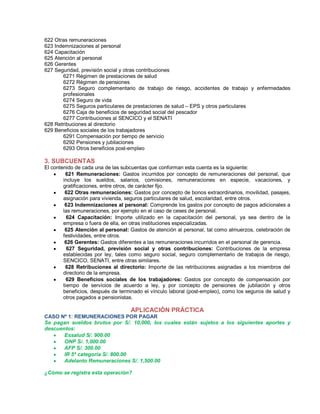 622 Otras remuneraciones
623 Indemnizaciones al personal
624 Capacitación
625 Atención al personal
626 Gerentes
627 Seguridad, previsión social y otras contribuciones
6271 Régimen de prestaciones de salud
6272 Régimen de pensiones
6273 Seguro complementario de trabajo de riesgo, accidentes de trabajo y enfermedades
profesionales
6274 Seguro de vida
6275 Seguros particulares de prestaciones de salud ± EPS y otros particulares
6276 Caja de beneficios de seguridad social del pescador
6277 Contribuciones al SENCICO y el SENATI
628 Retribuciones al directorio
629 Beneficios sociales de los trabajadores
6291 Compensación por tiempo de servicio
6292 Pensiones y jubilaciones
6293 Otros beneficios post-empleo
3. SUBCUENTAS
El contenido de cada una de las subcuentas que conforman esta cuenta es la siguiente:
y 621 Remuneraciones: Gastos incurridos por concepto de remuneraciones del personal, que
incluye los sueldos, salarios, comisiones, remuneraciones en especie, vacaciones, y
gratificaciones, entre otros, de carácter fijo.
y 622 Otras remuneraciones: Gastos por concepto de bonos extraordinarios, movilidad, pasajes,
asignación para vivienda, seguros particulares de salud, escolaridad, entre otros.
y 623 Indemnizaciones al personal: Comprende los gastos por concepto de pagos adicionales a
las remuneraciones, por ejemplo en el caso de ceses de personal.
y 624 Capacitación: Importe utilizado en la capacitación del personal, ya sea dentro de la
empresa o fuera de ella, en otras instituciones especializadas.
y 625 Atención al personal: Gastos de atención al personal, tal como almuerzos, celebración de
festividades, entre otros.
y 626 Gerentes: Gastos diferentes a las remuneraciones incurridos en el personal de gerencia.
y 627 Seguridad, previsión social y otras contribuciones: Contribuciones de la empresa
establecidas por ley, tales como seguro social, seguro complementario de trabajos de riesgo,
SENCICO, SENATI, entre otras similares.
y 628 Retribuciones al directorio: Importe de las retribuciones asignadas a los miembros del
directorio de la empresa.
y 629 Beneficios sociales de los trabajadores: Gastos por concepto de compensación por
tiempo de servicios de acuerdo a ley, y por concepto de pensiones de jubilación y otros
beneficios, después de terminado el vínculo laboral (post-empleo), como los seguros de salud y
otros pagados a pensionistas.
APLICACIÓN PRÁCTICA
CASO Nº 1: REMUNERACIONES POR PAGAR
Se pagan sueldos brutos por S/. 10,000, los cuales están sujetos a los siguientes aportes y
descuentos:
y Essalud S/. 900.00
y ONP S/. 1,000.00
y AFP S/. 300.00
y IR 5ª categoría S/. 800.00
y Adelanto Remuneraciones S/. 1,500.00
¿Cómo se registra esta operación?
 