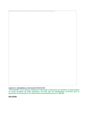 CASO Nº 4: DESARROLLO DE NUEVO PROTOTIPO
³CELLPHONE´ S.A.C empresa dedicada al desarrollo y fabricación de celulares, ha desarrollado
un nuevo prototipo de estos productos. Se sabe que los desembolsos incurridos para el
desarrollo de este producto son básicamente remuneraciones por S/. 500,000.
SOLUCIÓN:
The image cannot be displayed. Your computer may not have enough memory to open the image, or the image may have been corrupted. Restart your computer, and then open the file again. If the red x still appears, you may have to delete the image and then insert it again.
 
