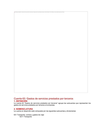Cuenta 63: Gastos de servicios prestados por terceros
1. DEFINICIÓN
La cuenta 63 ³Gastos de servicios prestados por terceros´ agrupa las subcuentas que representan los
gastos de servicios prestados por terceros a la empresa.
2. NOMENCLATURA
La cuenta en desarrollo está compuesta por las siguientes subcuentas y divisionarias:
631 Transporte, correos y gastos de viaje
6311 Transporte
The image cannot be displayed. Your computer may not have enough memory to open the image, or the image may have been corrupted. Restart your computer, and then open the file again. If the red x still appears, you may have to delete the image and then insert it again.
 