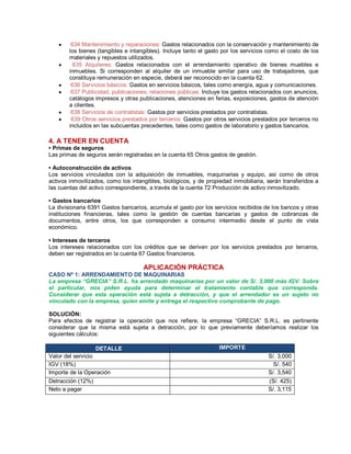 y 634 Mantenimiento y reparaciones: Gastos relacionados con la conservación y mantenimiento de
los bienes (tangibles e intangibles). Incluye tanto el gasto por los servicios como el costo de los
materiales y repuestos utilizados.
y 635 Alquileres: Gastos relacionados con el arrendamiento operativo de bienes muebles e
inmuebles. Si corresponden al alquiler de un inmueble similar para uso de trabajadores, que
constituya remuneración en especie, deberá ser reconocido en la cuenta 62.
y 636 Servicios básicos: Gastos en servicios básicos, tales como energía, agua y comunicaciones.
y 637 Publicidad, publicaciones, relaciones públicas: Incluye los gastos relacionados con anuncios,
catálogos impresos y otras publicaciones, atenciones en ferias, exposiciones, gastos de atención
a clientes.
y 638 Servicios de contratistas: Gastos por servicios prestados por contratistas.
y 639 Otros servicios prestados por terceros: Gastos por otros servicios prestados por terceros no
incluidos en las subcuentas precedentes, tales como gastos de laboratorio y gastos bancarios.
4. A TENER EN CUENTA
‡ Primas de seguros
Las primas de seguros serán registradas en la cuenta 65 Otros gastos de gestión.
‡ Autoconstrucción de activos
Los servicios vinculados con la adquisición de inmuebles, maquinarias y equipo, así como de otros
activos inmovilizados, como los intangibles, biológicos, y de propiedad inmobiliaria, serán transferidos a
las cuentas del activo correspondiente, a través de la cuenta 72 Producción de activo inmovilizado.
‡ Gastos bancarios
La divisionaria 6391 Gastos bancarios, acumula el gasto por los servicios recibidos de los bancos y otras
instituciones financieras, tales como la gestión de cuentas bancarias y gastos de cobranzas de
documentos, entre otros, los que corresponden a consumo intermedio desde el punto de vista
económico.
‡ Intereses de terceros
Los intereses relacionados con los créditos que se deriven por los servicios prestados por terceros,
deben ser registrados en la cuenta 67 Gastos financieros.
APLICACIÓN PRÁCTICA
CASO Nº 1: ARRENDAMIENTO DE MAQUINARIAS
La empresa ³GRECIA´ S.R.L. ha arrendado maquinarias por un valor de S/. 3,000 más IGV. Sobre
el particular, nos piden ayuda para determinar el tratamiento contable que corresponda.
Considerar que esta operación está sujeta a detracción, y que el arrendador es un sujeto no
vinculado con la empresa, quien emite y entrega el respectivo comprobante de pago.
SOLUCIÓN:
Para efectos de registrar la operación que nos refiere, la empresa ³GRECIA´ S.R.L. es pertinente
considerar que la misma está sujeta a detracción, por lo que previamente deberíamos realizar los
siguientes cálculos:
DETALLE IMPORTE
Valor del servicio S/. 3,000
IGV (18%) S/. 540
Importe de la Operación S/. 3,540
Detracción (12%) (S/. 425)
Neto a pagar S/. 3,115
 
