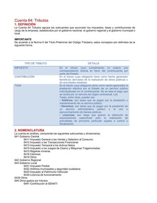Cuenta 64: Tributos
1. DEFINICIÓN
La Cuenta 64 Tributos agrupa las subcuentas que acumulan los impuestos, tasas y contribuciones de
cargo de la empresa, establecidos por el gobierno nacional, el gobierno regional y el gobierno municipal o
local.
IMPORTANTE
De acuerdo a la Norma II del Título Preliminar del Código Tributario, estos conceptos son definidos de la
siguiente forma:
TIPO DE TRIBUTO DETALLE
IMPUESTO Es el tributo cuyo cumplimiento no origina una
contraprestación directa en favor del contribuyente por
parte del Estado.
CONTRIBUCIÓN Es el tributo cuya obligación tiene como hecho generador
beneficios derivados de la realización de obras públicas o
de actividades estatales.
TASA Es el tributo cuya obligación tiene como hecho generador la
prestación efectiva por el Estado de un servicio público
individualizado en el contribuyente. No es tasa el pago que
se recibe por un servicio de origen contractual. Las
Tasas, entre otras, pueden ser:
‡ Arbitrios: son tasas que se pagan por la prestación o
mantenimiento de un servicio público.
‡ Derechos: son tasas que se pagan por la prestación de
un servicio administrativo público o el uso o
aprovechamiento de bienes públicos.
‡ Licencias: son tasas que gravan la obtención de
autorizaciones específicas para la realización de
actividades de provecho particular sujetas a control o
fiscalización.
2. NOMENCLATURA
La cuenta en análisis, comprende las siguientes subcuentas y divisionarias:
641 Gobierno Central
6411 Impuesto General a las Ventas y Selectivo al Consumo
6412 Impuesto a las Transacciones Financieras
6413 Impuesto Temporal a los Activos Netos
6414 Impuesto a los Juegos de Casino y Máquinas Tragamonedas
6415 Regalías mineras
6416 Cánones
6419 Otros
642 Gobierno Regional
643 Gobierno Local
6431 Impuesto Predial
6432 Arbitrios municipales y seguridad ciudadana
6433 Impuesto al Patrimonio Vehicular
6434 Licencia de funcionamiento
6439 Otros
644 Otros gastos por tributos
6441 Contribución al SENATI
 