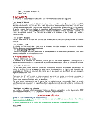 6442 Contribución al SENCICO
6443 Otros
3. SUBCUENTAS
El contenido de cada una de las subcuentas que conforman esta cuenta es el siguiente:
‡ 641 Gobierno Central
Esta subcuenta comprende, a nivel de divisionarias, el importe del Impuesto General a las Ventas (IGV),
del Impuesto Selectivo al Consumo (ISC) y del Impuesto de Promoción Municipal (IPM) derivada de la
compra de bienes y servicios, que no puede ser materia de crédito fiscal ni identificado con una categoría
de activo o gasto. Asimismo, incluye el Impuesto a las Transacciones Financieras (ITF) y el Impuesto
Temporal a los Activos Netos (ITAN) cuando no puede ser acreditado contra el Impuesto a la Renta, así
como las regalías mineras, los cánones sectoriales y el Impuesto a los Juegos de Casino y
Tragamonedas.
‡ 642 Gobierno Regional
En esta subcuenta se incluyen los tributos que se establezcan, donde el perceptor sea el gobierno
regional.
‡ 643 Gobierno Local
Incluye los tributos municipales, tales como el Impuesto Predial e Impuesto al Patrimonio Vehicular,
Arbitrios, Licencias Municipales y otras tasas.
‡ 644 Otros gastos por tributos
Comprende cualquier otro gasto por tributos no contemplados en las subcuentas precedentes, tales como
las contribuciones al SENCICO o al SENATI.
4. A TENER EN CUENTA
‡ Registro del Impuesto a la Renta
El Impuesto a la Renta de las personas jurídicas, por su naturaleza, representa una disposición o
aplicación de las utilidades; en consecuencia, será objeto de registro en la cuenta 88 Impuesto a la renta.
‡ Impuestos al consumo
Los impuestos a las ventas, selectivo al consumo, y promoción municipal relacionados con la compra de
bienes y servicios que se reconocen en esta cuenta, corresponden a la porción que no puede ser
acreditada con el impuesto facturado del mismo tipo, ni que puede ser identificado con una categoría
específica de activo o gasto.
Tratándose del IGV e IPM, esto se presenta cuando una empresa realiza operaciones gravadas y no
gravadas con estos impuestos, en donde es posible que una parte de éstos no pueda tomarse como
crédito fiscal, en aplicación de la regla de la prorrata.
En esos casos, considerando que la parte que no puede tomarse como crédito fiscal, no puede
identificarse a una adquisición en específica, el correspondiente monto deberá registrarse dentro de esta
cuenta.
‡ Sanciones vinculadas con tributos
Las multas e intereses relacionados con tributos se deberán contabilizar en las divisionarias 6592
Sanciones administrativas y 6737 Obligaciones tributarias, respectivamente.
APLICACIÓN PRÁCTICA
CASO Nº 1: RECONOCIMIENTO DE ARBITRIOS
Se reconocen y se pagan los arbitrios municipales del año 2011 correspondiente a las oficinas
administrativas de la empresa.
El monto del tributo es de S/. 2,000. Nos piden realizar el registro contable que corresponda.
SOLUCIÓN
 