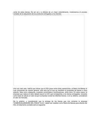 venta de estos bienes. De ser así y a efectos de un mejor entendimiento, mostraremos el proceso
contable de la adquisición de los productos entregados a los clientes:
Una vez visto esto, habría que indicar que el IGV grava entre otras operaciones, el Retiro de Bienes el
cual comprende de manera general, todo acto por el que se transfiere la propiedad de bienes a título
gratuito, tales como obsequios, muestras comerciales y bonificaciones, entre otros. En estos casos, la
empresa que realiza el retiro deberá asumir el IGV que corresponda a los bienes entregados, tomando
como base de cálculo el valor al que la empresa vende los referidos bienes, o en su defecto, considerará
el valor de mercado.
De lo anterior, y considerando que la entrega de los bienes que nos comenta la empresa
³COMERCIALIZADORA DEL PISCO´ S.A.C. deben ser tratados como Retiro de Bienes para efectos del
IGV, el tratamiento contable sería el siguiente:
The image cannot be displayed. Your computer may not have enough memory to open the image, or the image may have been corrupted. Restart your computer, and then open the file again. If the red x still appears, you may have to delete the image and then insert it again.
 