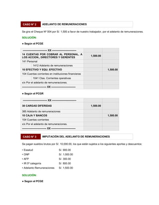CASO N° 2 ADELANTO DE REMUNERACIONES
Se gira el Cheque Nº 004 por S/. 1,500 a favor de nuestro trabajador, por el adelanto de remuneraciones.
SOLUCIÓN:
Ɣ Según el PCGE
---------------------------- XX ----------------------------
14 CUENTAS POR COBRAR AL PERSONAL, A
LOS ACCION., DIRECTORES Y GERENTES
1,500.00
141 Personal
1412 Adelanto de remuneraciones
10 EFECTIVO Y EQU. EFECTIVO 1,500.00
104 Cuentas corrientes en instituciones financieras
1041 Ctas. Corrientes operativas
x/x Por el adelanto de remuneraciones.
---------------------------- XX ----------------------------
Ɣ Según el PCGR
---------------------------- XX ----------------------------
38 CARGAS DIFERIDAS 1,500.00
385 Adelanto de remuneraciones
10 CAJA Y BANCOS 1,500.00
104 Cuentas corrientes
x/x Por el adelanto de remuneraciones.
---------------------------- XX ----------------------------
CASO N° 3 IMPUTACIÓN DEL ADELANTO DE REMUNERACIONES
Se pagan sueldos brutos por S/. 10,000.00, los que están sujetos a los siguientes aportes y descuentos:
‡ Essalud S/. 900.00
‡ ONP S/. 1,000.00
‡ AFP S/. 300.00
‡ IR 5ª categoría S/. 800.00
‡ Adelanto Remuneraciones S/. 1,500.00
SOLUCIÓN:
Ɣ Según el PCGE
 